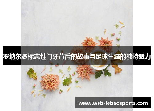 罗纳尔多标志性门牙背后的故事与足球生涯的独特魅力