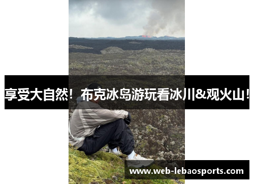 享受大自然！布克冰岛游玩看冰川&观火山！