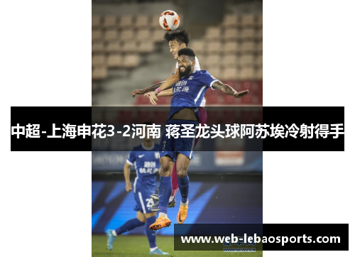 中超-上海申花3-2河南 蒋圣龙头球阿苏埃冷射得手